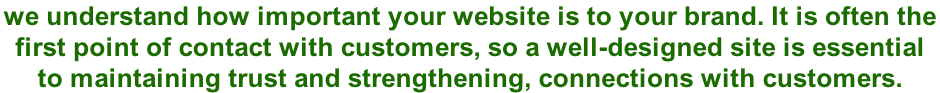 we understand how important your website is to your brand. It is often the  first point of contact with customers, so a well-designed site is essential  to maintaining trust and strengthening, connections with customers.